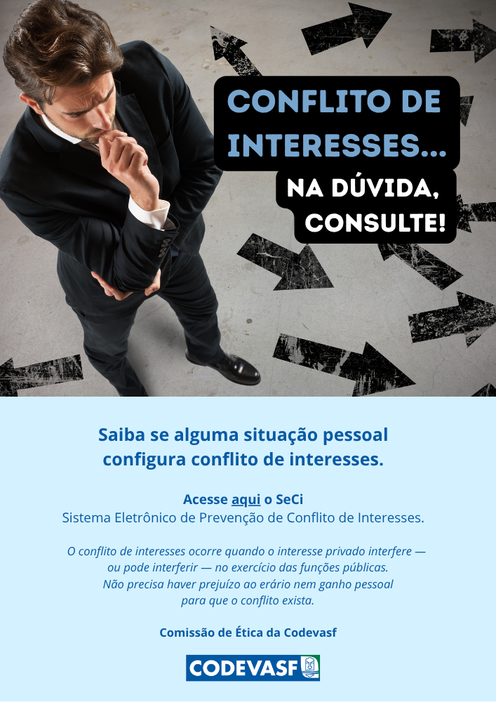 Conflito de Interesses... Na dúvida, consulte!.png Cartaz da campanha: Conflito de Interesses... Na dúvida, consulte!Texto: Saiba se alguma situação pessoal configura conflito de interesses.Acesse o SeCi (Sistema Eletrônico de Prevenção de Conflito de Interesses): https://seci.cgu.gov.br/O conflito de interesses ocorre quando o interesse privado interfere — ou pode interferir — no exercício das funções públicas. Não precisa haver prejuízo ao erário nem ganho pessoal para que o conflito exista.Comissão de Ética da Codevasf